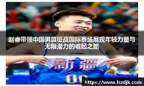赵睿带领中国男篮征战国际赛场展现年轻力量与无限潜力的崛起之路